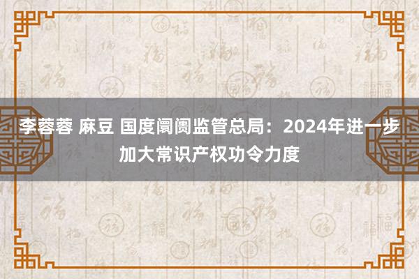 李蓉蓉 麻豆 国度阛阓监管总局：2024年进一步加大常识产权功令力度