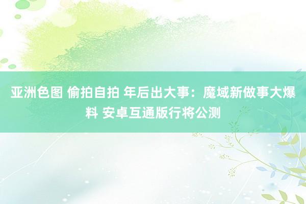 亚洲色图 偷拍自拍 年后出大事：魔域新做事大爆料 安卓互通版行将公测