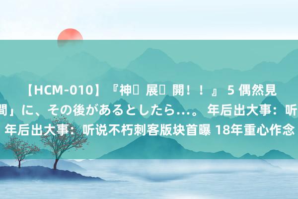 【HCM-010】『神・展・開！！』 5 偶然見かけた「目が奪われる瞬間」に、その後があるとしたら…。 年后出大事：听说不朽刺客版块首曝 18年重心作念“攻沙”