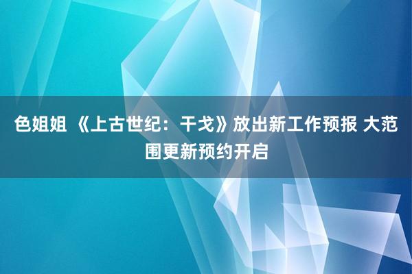 色姐姐 《上古世纪：干戈》放出新工作预报 大范围更新预约开启