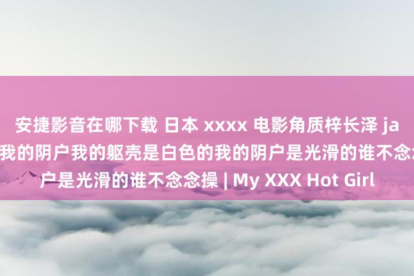 安捷影音在哪下载 日本 xxxx 电影角质梓长泽 javhd 我被执到扭捏和操我的阴户我的躯壳是白色的我的阴户是光滑的谁不念念操 | My XXX Hot Girl