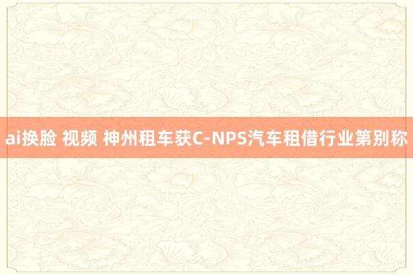 ai换脸 视频 神州租车获C-NPS汽车租借行业第别称