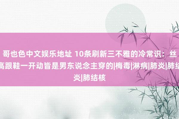 哥也色中文娱乐地址 10条刷新三不雅的冷常识：丝袜高跟鞋一开动皆是男东说念主穿的|梅毒|淋病|肺炎|肺结核