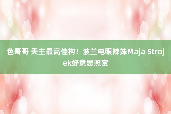 色哥哥 天主最高佳构！波兰电眼辣妹Maja Strojek好意思照赏