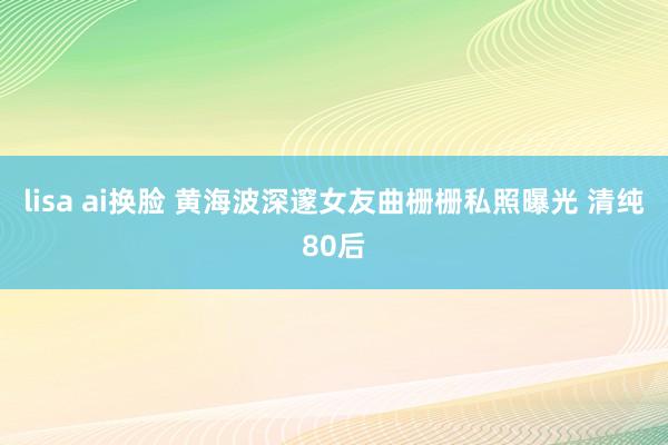 lisa ai换脸 黄海波深邃女友曲栅栅私照曝光 清纯80后