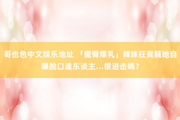 哥也色中文娱乐地址 「擺臀爆乳」韓妹狂賣騷　她自曝脫口達东谈主...很进击嗎？