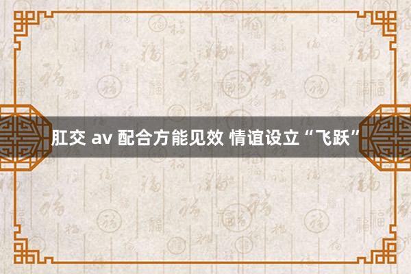 肛交 av 配合方能见效 情谊设立“飞跃”