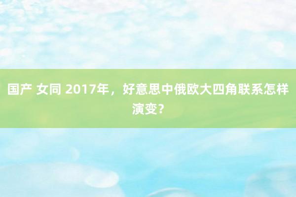 国产 女同 2017年，好意思中俄欧大四角联系怎样演变？