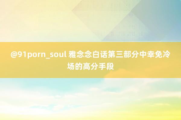 @91porn_soul 雅念念白话第三部分中幸免冷场的高分手段