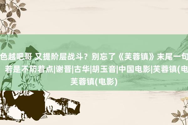 色越吧哥 又提阶层战斗？别忘了《芙蓉镇》末尾一句话：若是不防着点|谢晋|古华|胡玉音|中国电影|芙蓉镇(电影)