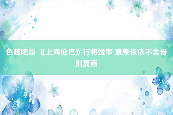 色越吧哥 《上海伦巴》行将竣事 袁泉依依不舍告别夏雨