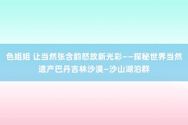 色姐姐 让当然张含韵怒放新光彩——探秘世界当然遗产巴丹吉林沙漠—沙山湖泊群