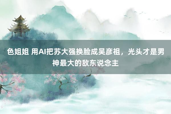 色姐姐 用AI把苏大强换脸成吴彦祖，光头才是男神最大的敌东说念主